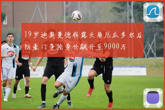 19岁迪奥曼德崭露头角厄瓜多尔后防豪门争抢身价飙升至9000万